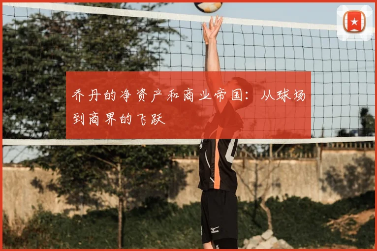乔丹的净资产和商业帝国:从球场到商界的飞跃