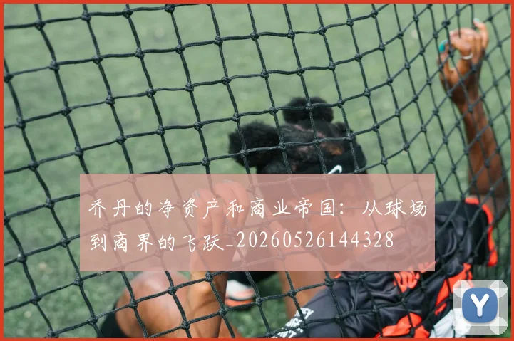乔丹的净资产和商业帝国:从球场到商界的飞跃_20260526144328