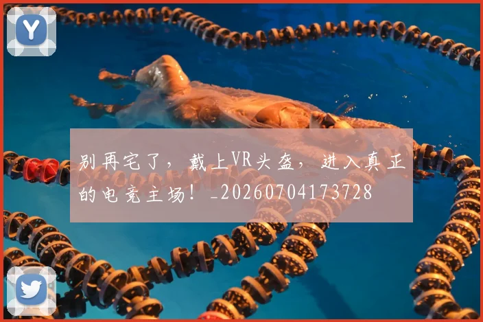 别再宅了,戴上VR头盔,进入真正的电竞主场!_20260704173728