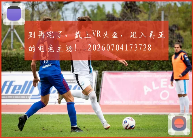 别再宅了,戴上VR头盔,进入真正的电竞主场!_20260704173728