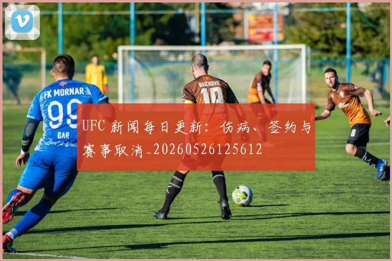 UFC 新闻每日更新:伤病、签约与赛事取消_20260526125612