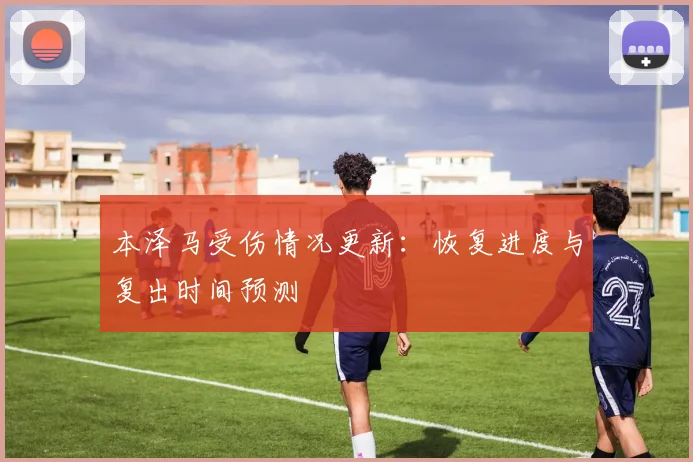 本泽马受伤情况更新：恢复进度与复出时间预测