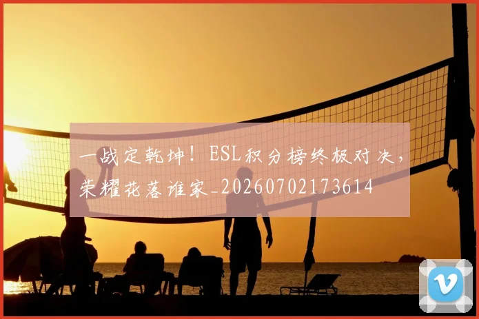 一战定乾坤！ESL积分榜终极对决，荣耀花落谁家_20260702173614