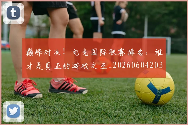 巅峰对决！电竞国际联赛排名，谁才是真正的游戏之王_20260604203900