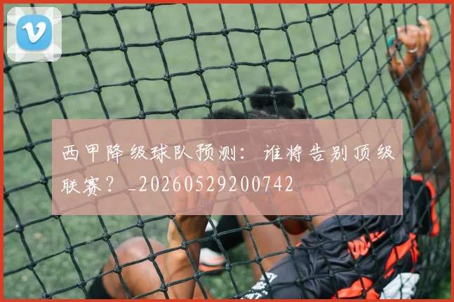 西甲降级球队预测：谁将告别顶级联赛？_20260529200742