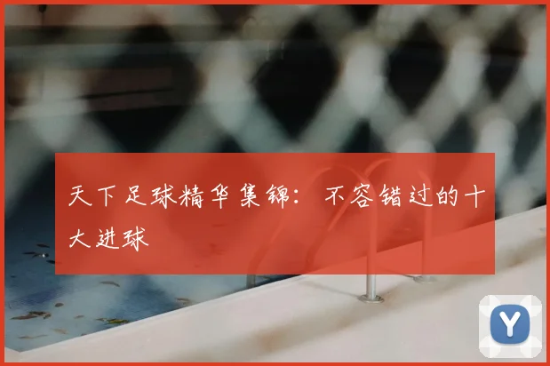 天下足球精华集锦：不容错过的十大进球