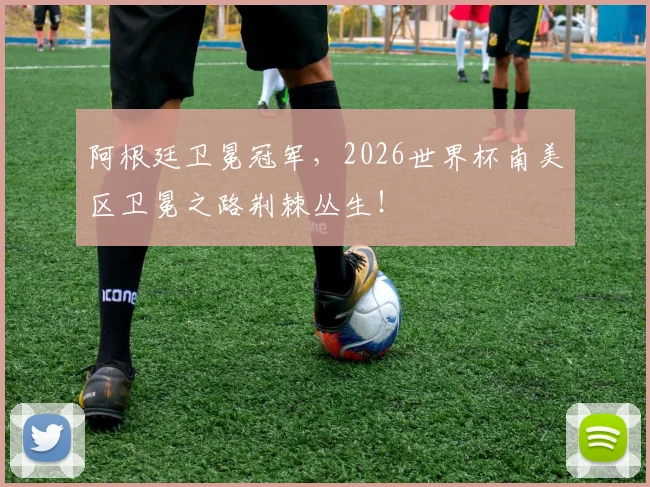 阿根廷卫冕冠军,2026世界杯南美区卫冕之路荆棘丛生!