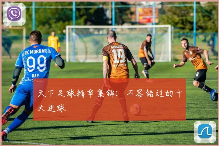天下足球精华集锦:不容错过的十大进球