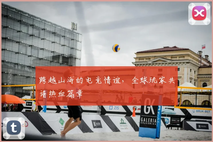 跨越山海的电竞情谊,全球玩家共谱热血篇章