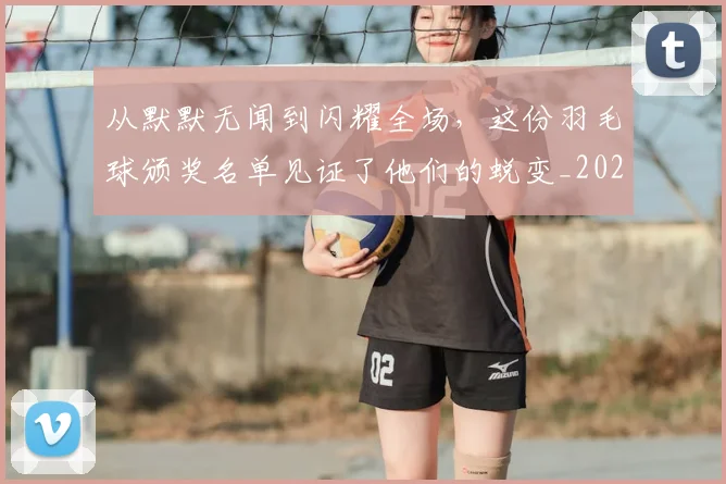 从默默无闻到闪耀全场,这份羽毛球颁奖名单见证了他们的蜕变_20260704165247